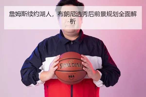 詹姆斯续约湖人，布朗尼选秀后前景规划全面解析