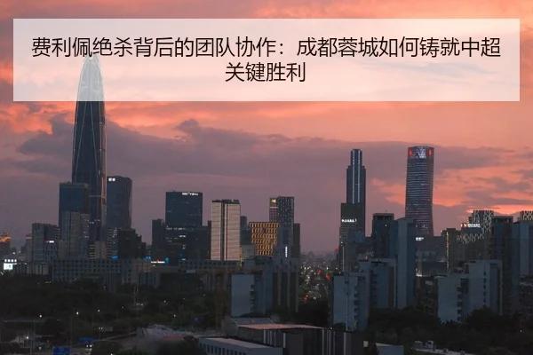 费利佩绝杀背后的团队协作：成都蓉城如何铸就中超关键胜利