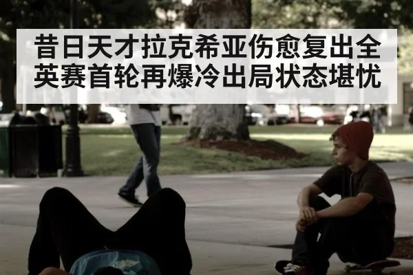 昔日天才拉克希亚伤愈复出全英赛首轮再爆冷出局状态堪忧