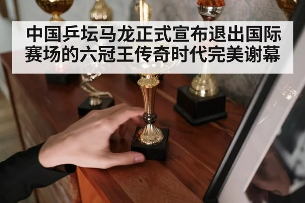中国乒坛马龙正式宣布退出国际赛场的六冠王传奇时代完美谢幕