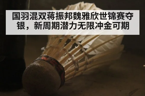 国羽混双蒋振邦魏雅欣世锦赛夺银，新周期潜力无限冲金可期