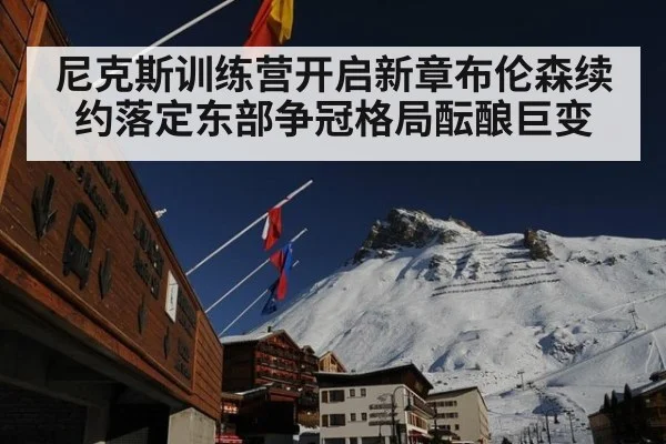 尼克斯训练营开启新章布伦森续约落定东部争冠格局酝酿巨变
